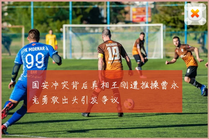 国安冲突背后真相王刚遭推搡曹永竞勇敢出头引发争议