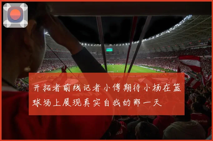 开拓者前线记者小傅期待小杨在篮球场上展现真实自我的那一天