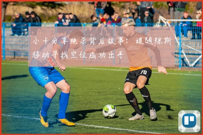 小卡分享绝杀背后故事：追随琼斯移动寻找空位成功出手