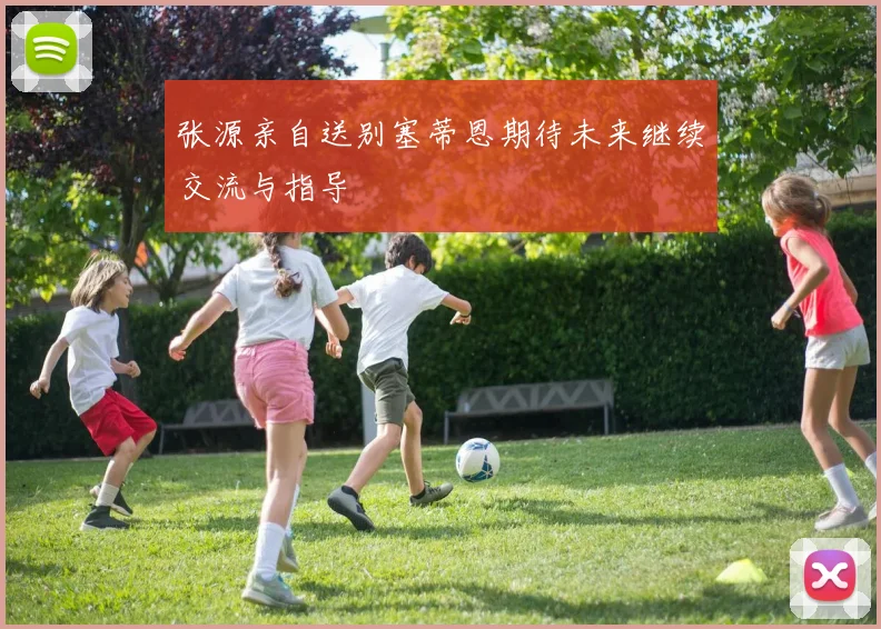 张源亲自送别塞蒂恩期待未来继续交流与指导