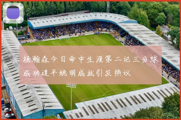 杨瀚森今日命中生涯第二记三分球成功追平姚明成就引发热议