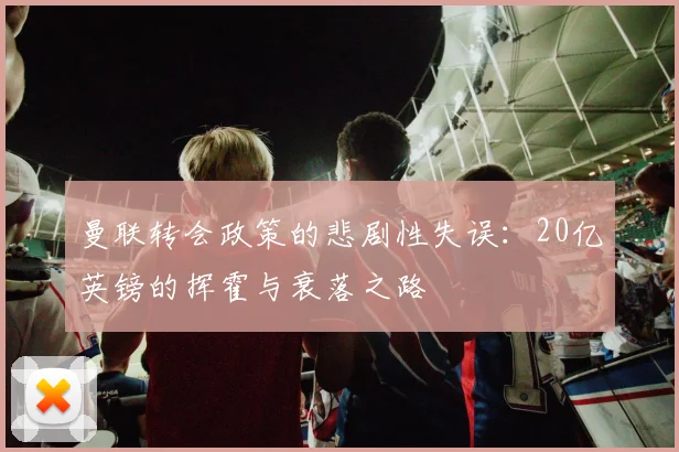 曼联转会政策的悲剧性失误：20亿英镑的挥霍与衰落之路