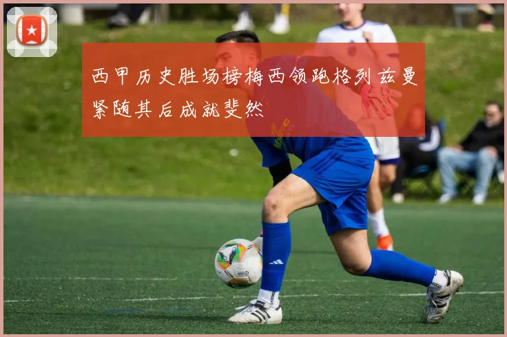西甲历史胜场榜梅西领跑格列兹曼紧随其后成就斐然