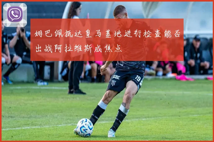 姆巴佩抵达皇马基地进行检查能否出战阿拉维斯成焦点