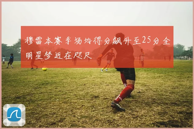 穆雷本赛季场均得分飙升至25分全明星梦近在咫尺