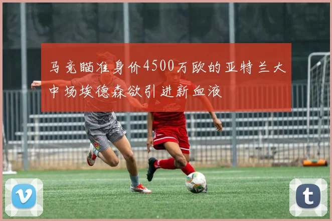马竞瞄准身价4500万欧的亚特兰大中场埃德森欲引进新血液
