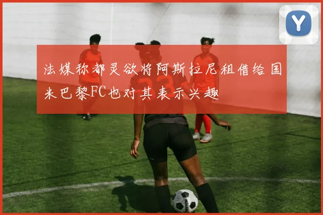 法媒称都灵欲将阿斯拉尼租借给国米巴黎FC也对其表示兴趣