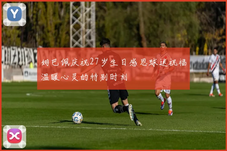 姆巴佩庆祝27岁生日感恩球迷祝福温暖心灵的特别时刻