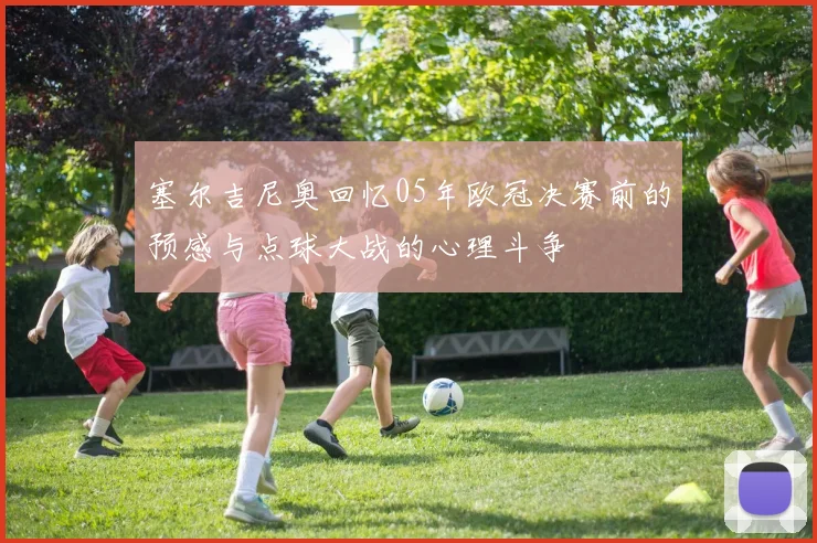 塞尔吉尼奥回忆05年欧冠决赛前的预感与点球大战的心理斗争