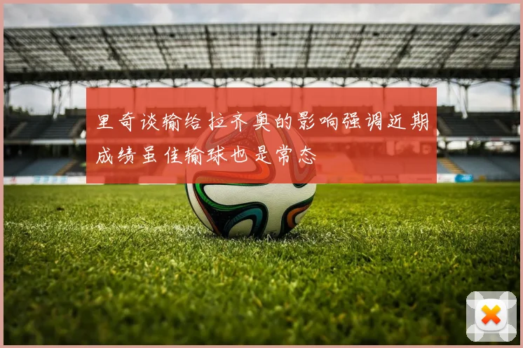 里奇谈输给拉齐奥的影响强调近期成绩虽佳输球也是常态