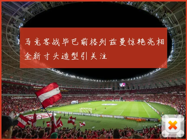 马竞客战毕巴前格列兹曼惊艳亮相全新寸头造型引关注