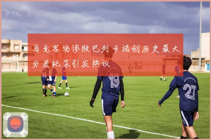 马竞客场惨败巴列卡诺创历史最大分差纪录引发热议