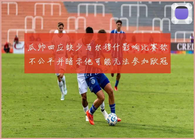 瓜帅回应缺少马尔穆什影响比赛称不公平并暗示他可能无法参加欧冠