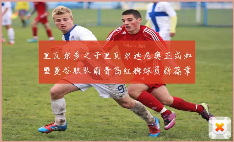 里瓦尔多之子里瓦尔迪尼奥正式加盟曼谷联队前青岛红狮球员新篇章开启