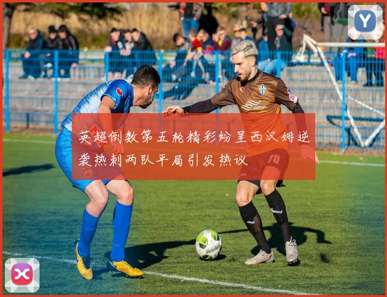 英超倒数第五轮精彩纷呈西汉姆逆袭热刺两队平局引发热议