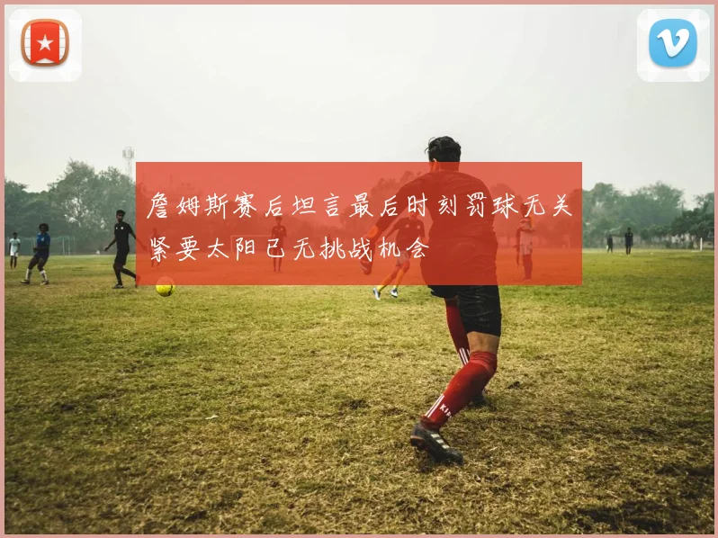 詹姆斯赛后坦言最后时刻罚球无关紧要太阳已无挑战机会