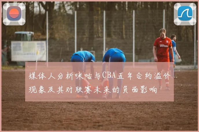 媒体人分析咪咕与CBA五年合约溢价现象及其对联赛未来的负面影响