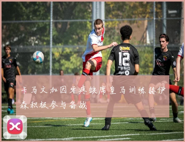 卡马文加因牙疼缺席皇马训练赫伊森积极参与备战