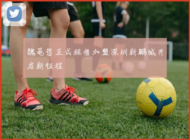 魏黾哲正式租借加盟深圳新鹏城开启新征程