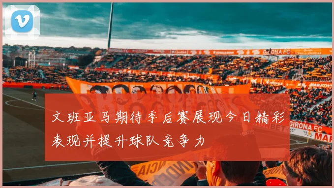 文班亚马期待季后赛展现今日精彩表现并提升球队竞争力