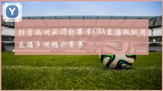 抖音成功获得新赛季CBA直播版权将直播多场精彩赛事