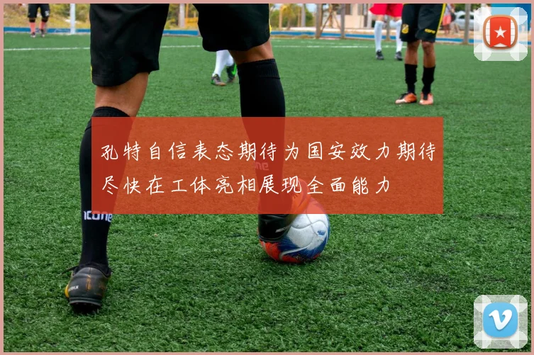 孔特自信表态期待为国安效力期待尽快在工体亮相展现全面能力