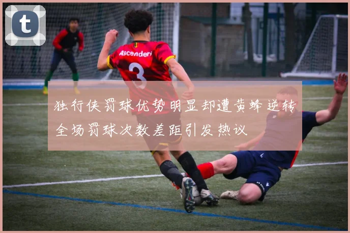 独行侠罚球优势明显却遭黄蜂逆转全场罚球次数差距引发热议