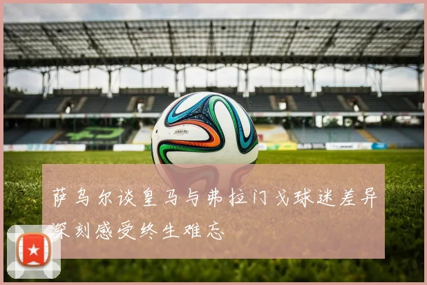 萨乌尔谈皇马与弗拉门戈球迷差异深刻感受终生难忘