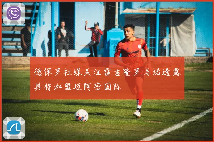 德保罗社媒关注雷吉隆罗马诺透露其将加盟迈阿密国际