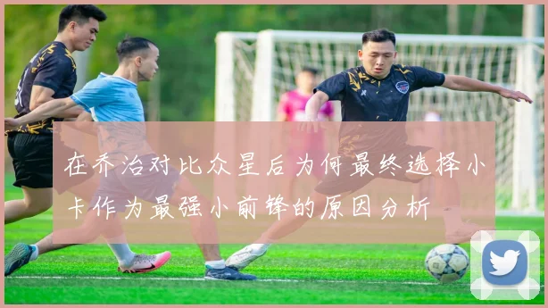 在乔治对比众星后为何最终选择小卡作为最强小前锋的原因分析