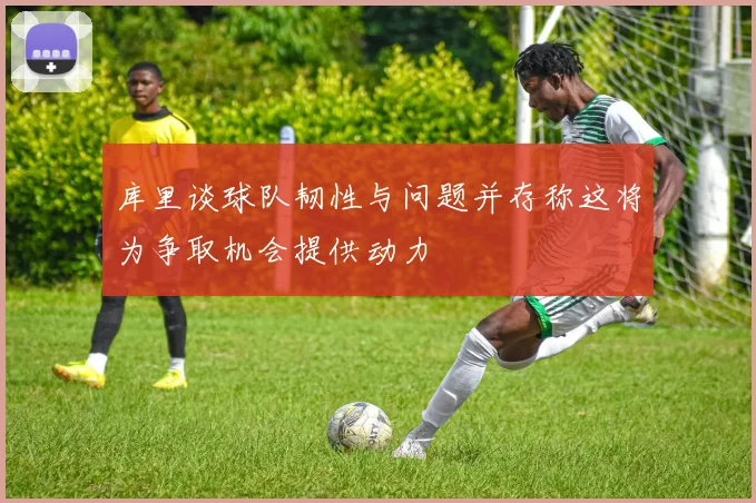 库里谈球队韧性与问题并存称这将为争取机会提供动力