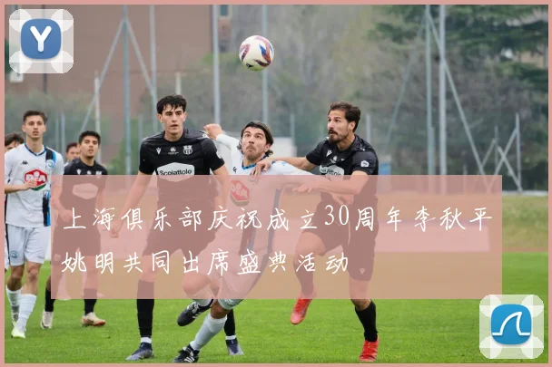 上海俱乐部庆祝成立30周年李秋平姚明共同出席盛典活动