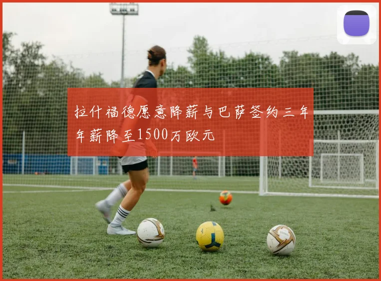 拉什福德愿意降薪与巴萨签约三年年薪降至1500万欧元