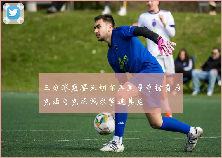 三分球盛宴米切尔库里争夺榜首马克西与克尼佩尔紧追其后