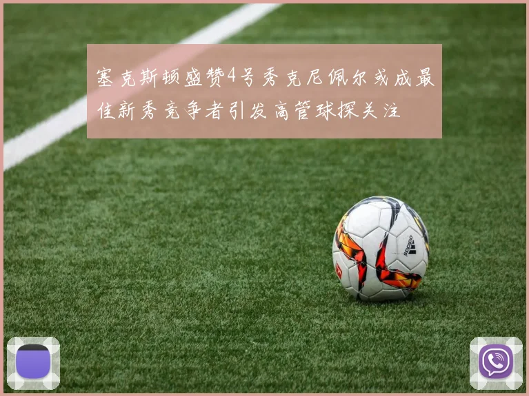 塞克斯顿盛赞4号秀克尼佩尔或成最佳新秀竞争者引发高管球探关注