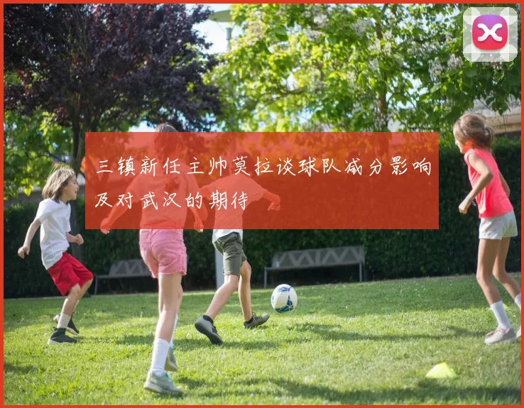 三镇新任主帅莫拉谈球队减分影响及对武汉的期待