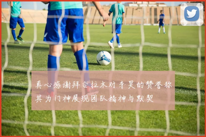 真心感谢拜合拉木对李昊的赞誉称其为门神展现团队精神与默契