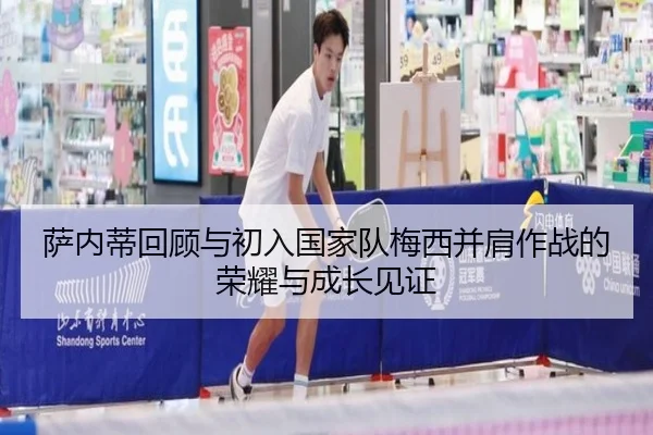 萨内蒂回顾与初入国家队梅西并肩作战的荣耀与成长见证（MKsports）
